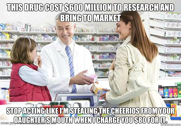 This drug cost $600 million to research and bring to market Stop acting like I'm stealing the Cheerios from your daughter's mouth when I charge you $80 for it. - This drug cost $600 million to research and bring to market Stop acting like I'm stealing the Cheerios from your daughter's mouth when I charge you $80 for it.  Smug Pharmacist