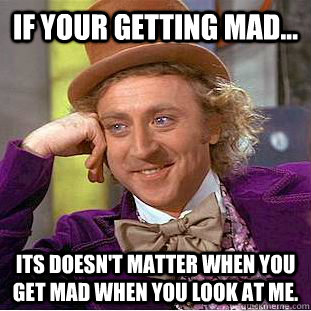 If your getting mad... Its doesn't matter when you get mad when you look at me.  Condescending Wonka