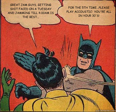 GREAT JAM GUYS, GETTING SHIT FACED ON A TUESDAY AND JAMMING TILL 4:00AM IS THE BEST... FOR THE 5TH TIME...PLEASE PLAY ACCOUSTIC!  YOU'RE ALL IN YOUR 30'S!  