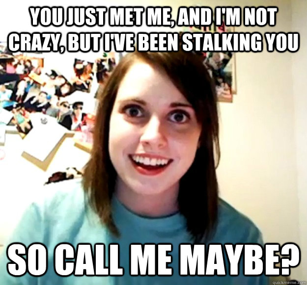 You just met me, and I'm not crazy, but i've been stalking you so call me maybe?  Overly Attached Girlfriend