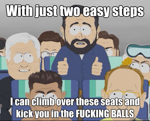 With just two easy steps I can climb over these seats and kick you in the FUCKING BALLS - With just two easy steps I can climb over these seats and kick you in the FUCKING BALLS  Billy Mays