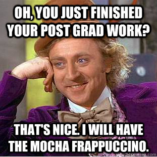 Oh, You just finished your post grad work? That's Nice. I will have the mocha Frappuccino.  Creepy Wonka