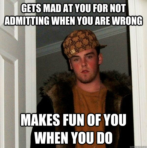 Gets mad at you for not admitting when you are wrong Makes fun of you when you do  Scumbag Steve