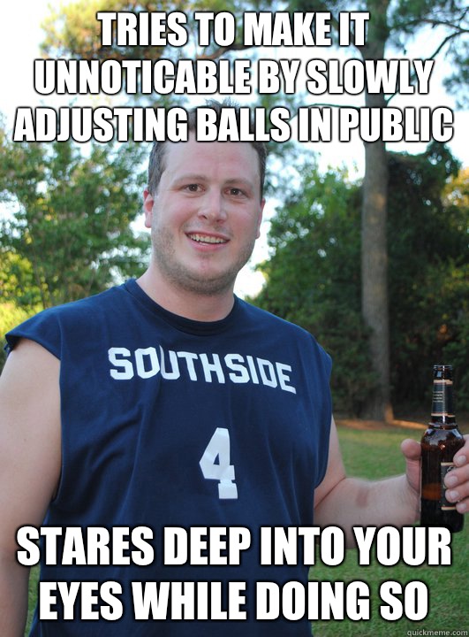 Tries to make it unnoticable by slowly adjusting balls in public Stares deep into your eyes while doing so  Semi-Courteous Chris