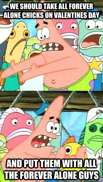 We SHould take all forever alone chicks on valentines day and put them with all the forever alone guys  Push it somewhere else Patrick