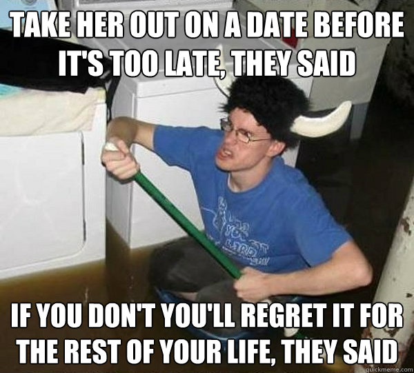 Take her out on a date before it's too late, they said If you don't you'll regret it for the rest of your life, they said  They said