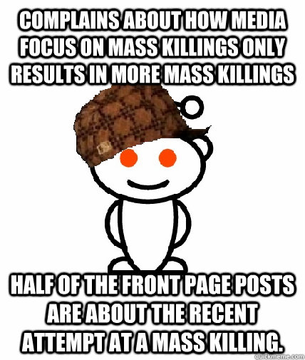 Complains about how media focus on mass killings only results in more mass killings Half of the front page posts are about the recent attempt at a mass killing.  Scumbag Redditor