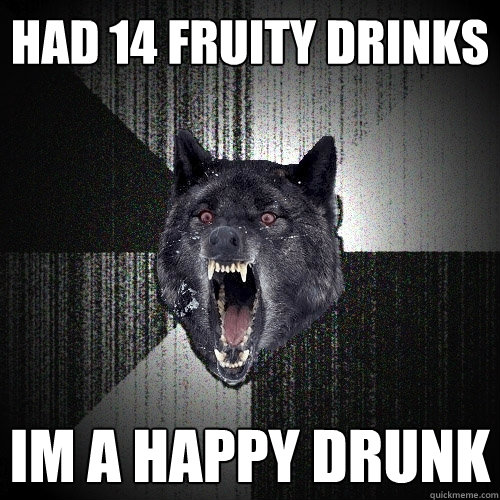 had 14 fruity drinks im a happy drunk  Insanity Wolf