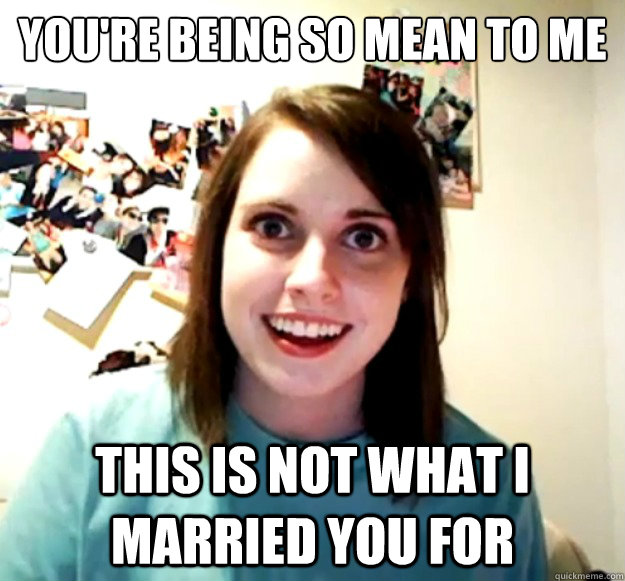 You're being so mean to me This is NOT what I married you for - You're being so mean to me This is NOT what I married you for  Overly Attached Girlfriend