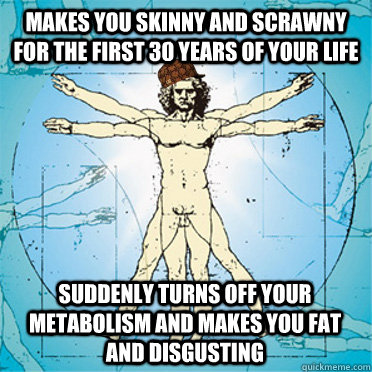Makes you skinny and scrawny  for the first 30 years of your life  suddenly turns off your metabolism and makes you fat and disgusting  Scumbag body