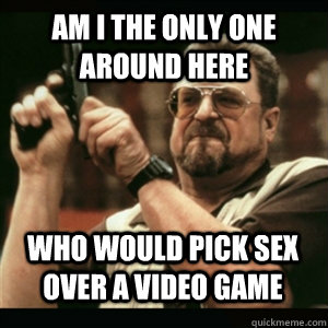 Am i the only one around here Who would pick sex over a video game - Am i the only one around here Who would pick sex over a video game  Misc