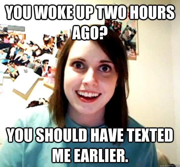 You woke up two hours ago? You should have texted me earlier. - You woke up two hours ago? You should have texted me earlier.  Overly Attached Girlfriend