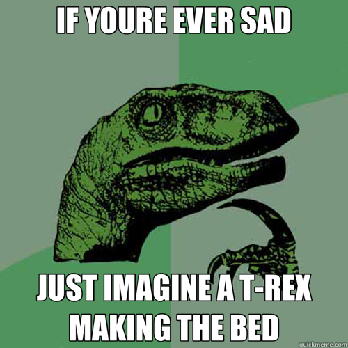 IF YOURE EVER SAD JUST IMAGINE A T-REX MAKING THE BED - IF YOURE EVER SAD JUST IMAGINE A T-REX MAKING THE BED  Philosoraptor