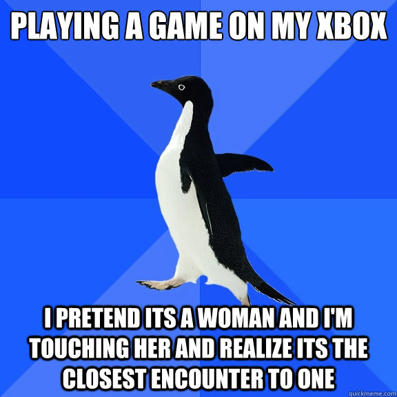 Playing a game on my xbox  I pretend its a woman and i'm touching her and realize its the closest encounter to one   Socially Awkward Penguin