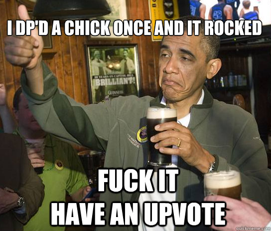 
I dp'd a chick once and it rocked Fuck it                 Have an upvote - 
I dp'd a chick once and it rocked Fuck it                 Have an upvote  Upvoting Obama