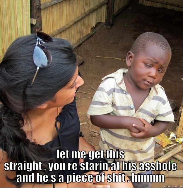  LET ME GET THIS STRAIGHT , YOU RE STARIN AT HIS ASSHOLE AND HE S A PIECE OF SHIT . HMMM Skeptical Third World Kid