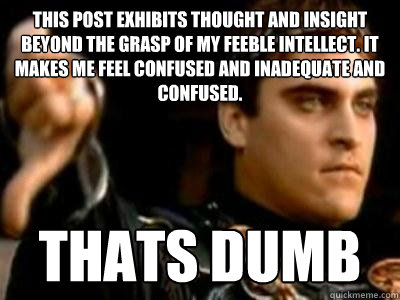 This post exhibits thought and insight beyond the grasp of my feeble intellect. It makes me feel confused and inadequate and confused. thats dumb  Downvoting Roman