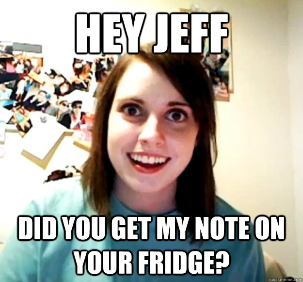 Hey jeff did you get my note on your fridge?  Overly Attached Girlfriend