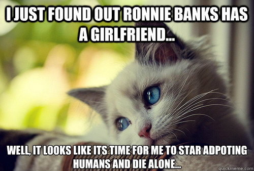 i just found out ronnie banks has a girlfriend... well, it looks like its time for me to star adpoting humans and die alone...  First World Problems Cat