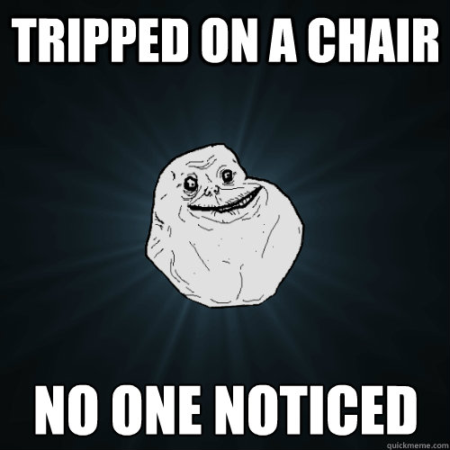 tripped on a chair no one noticed  Forever Alone