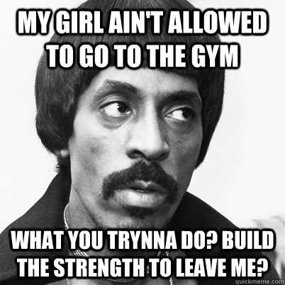 My girl ain't allowed to go to the gym What you trynna do? Build the Strength to Leave me?  Ike Turner