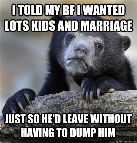 I told my bf I wanted lots kids and marriage just so he'd leave without having to dump him  Confession Bear