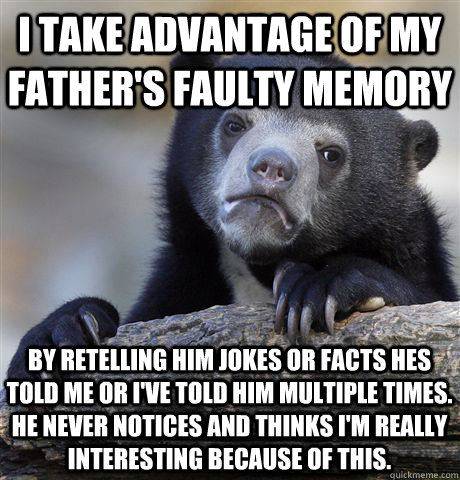 I take advantage of my father's faulty memory By retelling him jokes or facts hes told me or i've told him multiple times.  He never notices and thinks I'm really interesting because of this. - I take advantage of my father's faulty memory By retelling him jokes or facts hes told me or i've told him multiple times.  He never notices and thinks I'm really interesting because of this.  Confession Bear