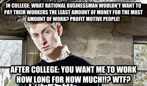 In college: What rational businessman wouldn't want to pay their workers the least amount of money for the most amount of work? Profit motive people! After college: You want me to work how long for how much!!? WTF?  
