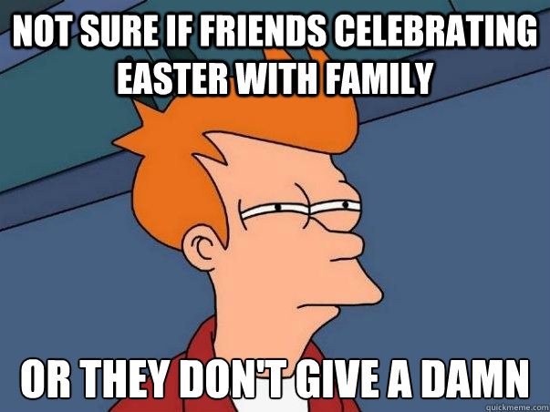 Not sure if friends celebrating easter with family Or they don't give a damn   Not sure Fry