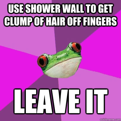 use shower wall to get clump of hair off fingers leave it  Foul Bachelorette Frog