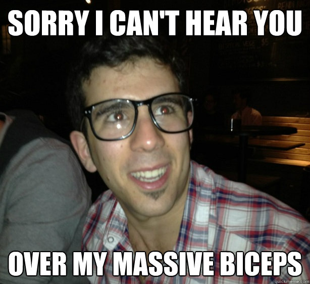 Sorry i can't hear you over my massive biceps  