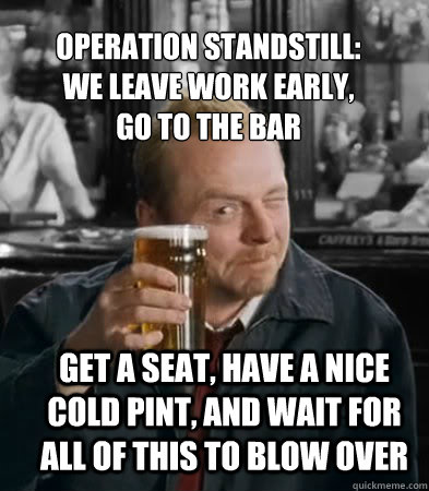 Operation Standstill: 
We leave work early,
go to the bar get a seat, have a nice cold pint, and wait for all of this to blow over  Shaun of The Dead