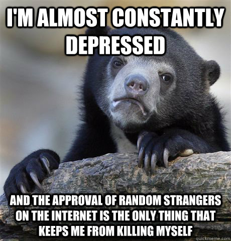 I'm almost constantly depressed and the approval of random strangers on the internet is the only thing that keeps me from killing myself - I'm almost constantly depressed and the approval of random strangers on the internet is the only thing that keeps me from killing myself  confessionbear