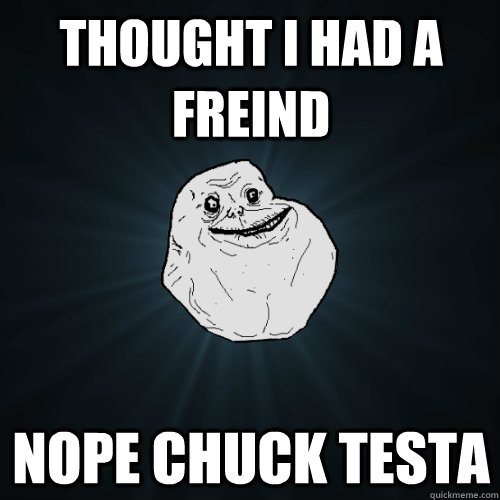 Thought i had a freind nope chuck testa  Forever Alone