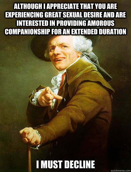 Although I appreciate that you are experiencing great sexual desire and are interested in providing amorous companionship for an extended duration I must decline  Joseph Decreaux