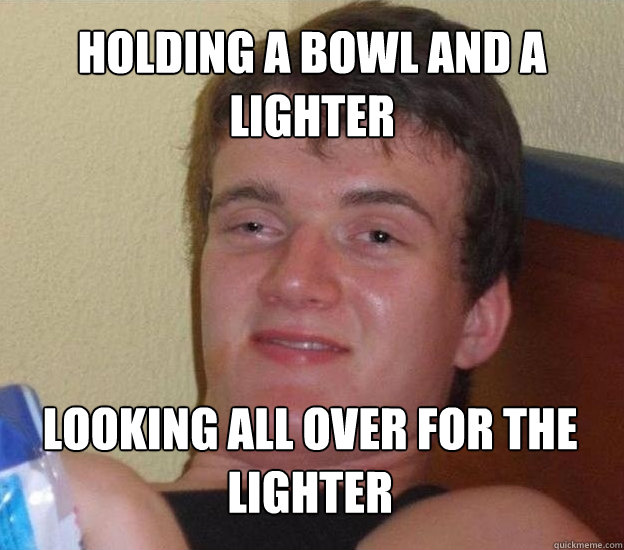 Holding a bowl and a lighter looking all over for the lighter  