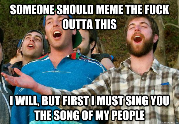 Someone should meme the fuck outta this I will, but first i must sing you the song of my people  
