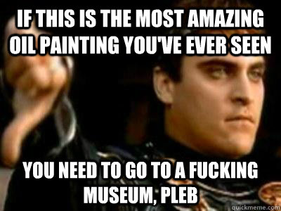 If this is the most amazing oil painting you've ever seen you need to go to a fucking museum, Pleb  Downvoting Roman