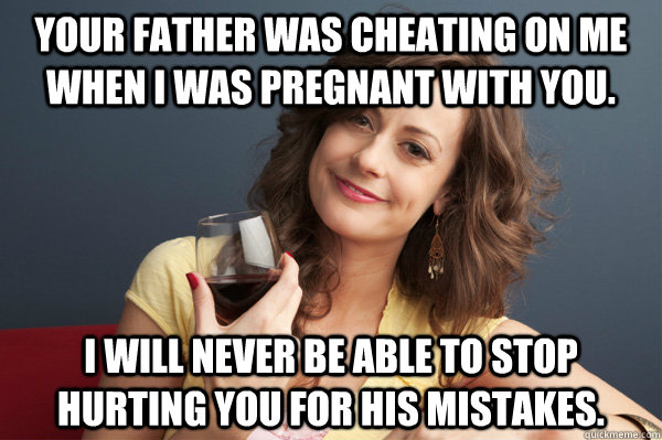 Your father was cheating on me when I was pregnant with you. I will never be able to stop hurting you for his mistakes.  Forever Resentful Mother