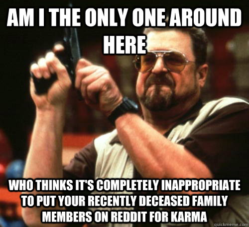 Am i the only one around here who thinks it's completely inappropriate to put your recently deceased family members on reddit for karma - Am i the only one around here who thinks it's completely inappropriate to put your recently deceased family members on reddit for karma  Am I The Only One Around Here