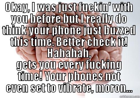 OKAY, I WAS JUST FUCKIN' WITH YOU BEFORE BUT I REALLY DO THINK YOUR PHONE JUST BUZZED THIS TIME. BETTER CHECK IT! HAHAHAH, GETS YOU EVERY FUCKING TIME! YOUR PHONES NOT EVEN SET TO VIBRATE, MORON... Scumbag Brain