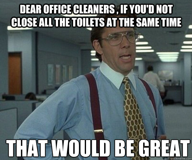Dear office cleaners , if you'd not close all the toilets at the same time  THAT WOULD BE GREAT - Dear office cleaners , if you'd not close all the toilets at the same time  THAT WOULD BE GREAT  that would be great