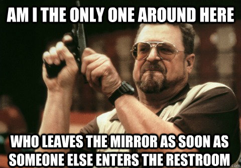 Am I the only one around here Who leaves the mirror as soon as someone else enters the restroom - Am I the only one around here Who leaves the mirror as soon as someone else enters the restroom  Am I the only one