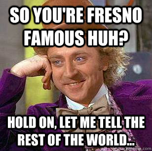 so You're Fresno famous huh? hold on, let me tell the rest of the world...  Condescending Wonka