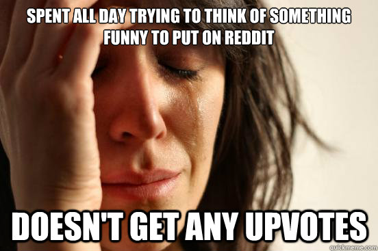 spent all day trying to think of something funny to put on reddit doesn't get any upvotes  First World Problems