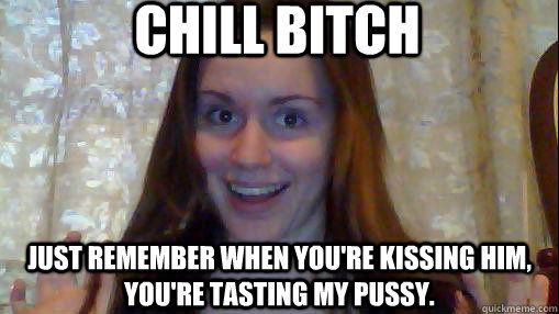 Chill bitch Just remember when you're kissing him, you're tasting my pussy. - Chill bitch Just remember when you're kissing him, you're tasting my pussy.  Chill bitch.