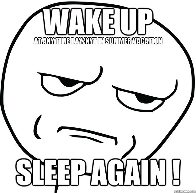 wake up
 sleep again ! at any time day/nyt in summer vacation  Are you fucking kidding me