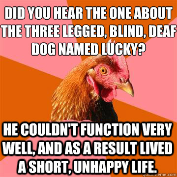 Did you hear the one about the three legged, blind, deaf dog named lucky? He couldn't function very well, and as a result lived a short, unhappy life. - Did you hear the one about the three legged, blind, deaf dog named lucky? He couldn't function very well, and as a result lived a short, unhappy life.  Anti-Joke Chicken