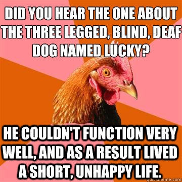 Did you hear the one about the three legged, blind, deaf dog named lucky? He couldn't function very well, and as a result lived a short, unhappy life.  Anti-Joke Chicken