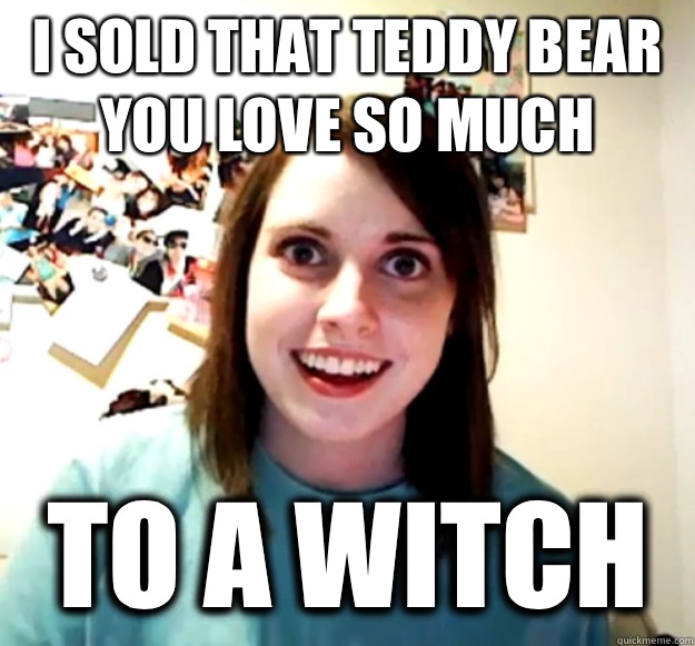 I sold that teddy bear you love so much TO A WITCH   Overly Attached Girlfriend